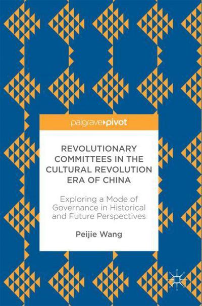 Cover for Peijie Wang · Revolutionary Committees in the Cultural Revolution Era of China: Exploring a Mode of Governance in Historical and Future Perspectives (Hardcover Book) [1st ed. 2017 edition] (2017)