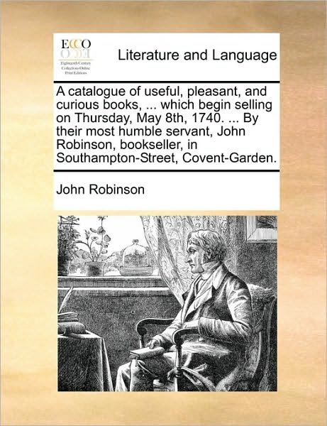 Cover for John Robinson · A Catalogue of Useful, Pleasant, and Curious Books, ... Which Begin Selling on Thursday, May 8th, 1740. ... by Their Most Humble Servant, John Robinson, (Paperback Book) (2010)