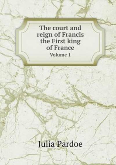 Cover for Julia Pardoe · The Court and Reign of Francis the First King of France Volume 1 (Paperback Book) (2015)