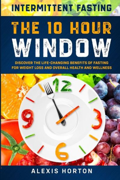 Cover for Alexis Horton · Intermittent Fasting: The 10 Hour Window: Discover The Life-Changing Benefits of Fasting For Weight Loss and Overall Health and Wellness (Paperback Book) (2023)