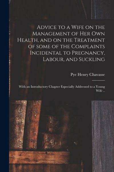 Advice to a Wife on the Management of Her Own Health, and on the Treatment of Some of the Complaints Incidental to Pregnancy, Labour, and Suckling; With an Introductory Chapter Especially Addressed to a Young Wife .. - Pye Henry 1810-1879 Chavasse - Books - Legare Street Press - 9781014508034 - September 9, 2021