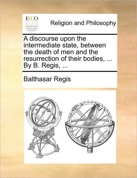 A Discourse Upon the Intermediate State, Between the Death of men and the Resurrection of Their Bodies, ... by B. Regis, ... - Balthasar Regis - Livros - Gale Ecco, Print Editions - 9781170149034 - 9 de junho de 2010