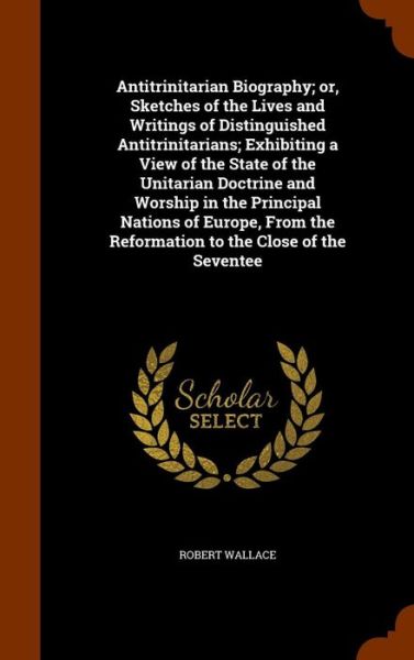 Cover for Robert Wallace · Antitrinitarian Biography; Or, Sketches of the Lives and Writings of Distinguished Antitrinitarians; Exhibiting a View of the State of the Unitarian Doctrine and Worship in the Principal Nations of Europe, from the Reformation to the Close of the Seventee (Hardcover Book) (2015)