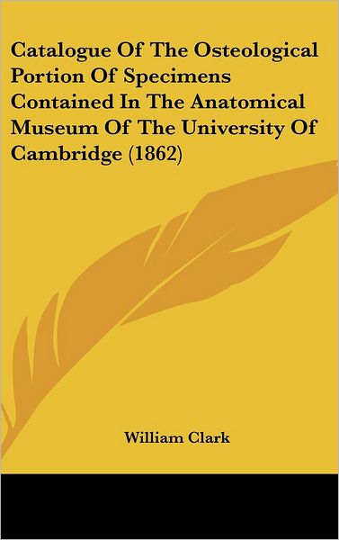 Catalogue of the Osteological Portion of Specimens Contained in the Anatomical Museum of the University of Cambridge (1862) - William Clark - Books - Kessinger Publishing - 9781436898034 - August 18, 2008