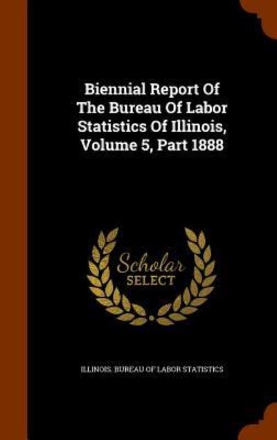 Cover for Illinois Bureau of Labor Statistics · Biennial Report of the Bureau of Labor Statistics of Illinois, Volume 5, Part 1888 (Hardcover Book) (2015)