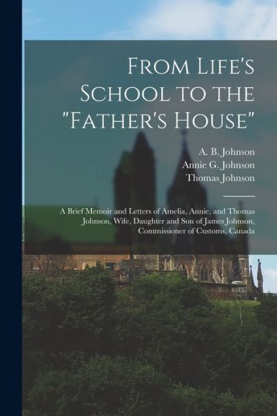 Cover for A B (Amelia B ) D 1888 Johnson · From Life's School to the Father's House [microform]: a Brief Memoir and Letters of Amelia, Annie, and Thomas Johnson, Wife, Daughter and Son of James Johnson, Commissioner of Customs, Canada (Pocketbok) (2021)