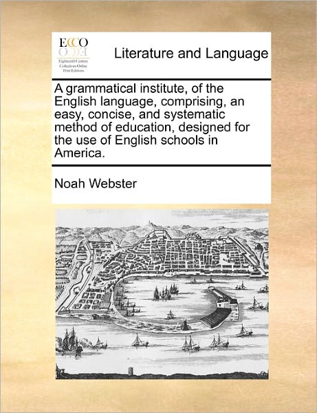 A Grammatical Institute, of the English Language, Comprising, an Easy, Concise, and Systematic Method of Education, Designed for the Use of English Scho - Noah Webster - Books - Gale Ecco, Print Editions - 9781170781036 - October 20, 2010