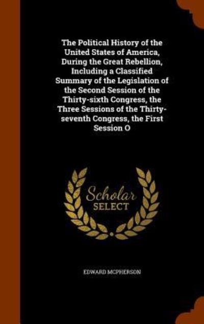 Cover for Edward McPherson · The Political History of the United States of America, During the Great Rebellion, Including a Classified Summary of the Legislation of the Second Session of the Thirty-Sixth Congress, the Three Sessions of the Thirty-Seventh Congress, the First Session O (Gebundenes Buch) (2015)