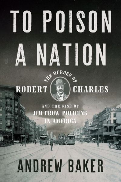 Cover for Baker, Andrew · To Poison a Nation: The Murder of Robert Charles and the Rise of Jim Crow Policing in America (Book) (2021)