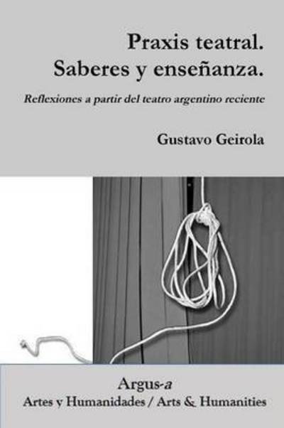 Praxis Teatral. Saberes Y Ensenanza. Reflexiones a Partir Del Teatro Argentino Reciente - Gustavo Geirola - Books - Argus-A Artes y Humanidades - 9781944508036 - September 9, 2016