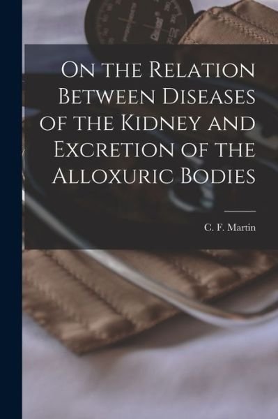 Cover for C F (Charles Ferdinand) B Martin · On the Relation Between Diseases of the Kidney and Excretion of the Alloxuric Bodies [microform] (Paperback Book) (2021)