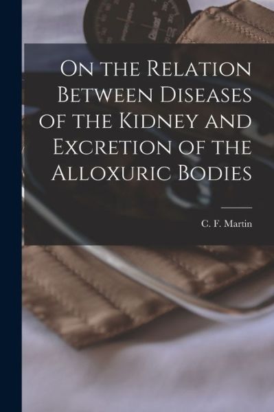 On the Relation Between Diseases of the Kidney and Excretion of the Alloxuric Bodies [microform] - C F (Charles Ferdinand) B Martin - Books - Legare Street Press - 9781014664037 - September 9, 2021