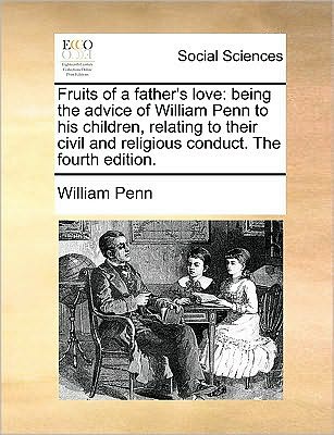 Fruits of a Father's Love: Being the Advice of William Penn to His Children, Relating to Their Civil and Religious Conduct. the Fourth Edition. - William Penn - Books - Gale Ecco, Print Editions - 9781170049037 - June 10, 2010