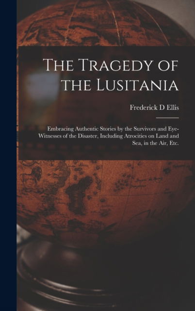 Cover for Frederick D Ellis · The Tragedy of the Lusitania; Embracing Authentic Stories by the Survivors and Eye-witnesses of the Disaster, Including Atrocities on Land and Sea, in the Air, Etc. (Hardcover Book) (2021)