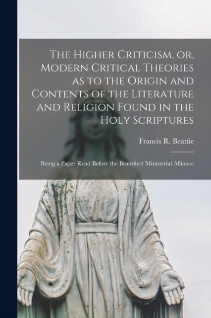 Cover for Francis R (Francis Robert) Beattie · The Higher Criticism, or, Modern Critical Theories as to the Origin and Contents of the Literature and Religion Found in the Holy Scriptures [microform] (Paperback Book) (2021)