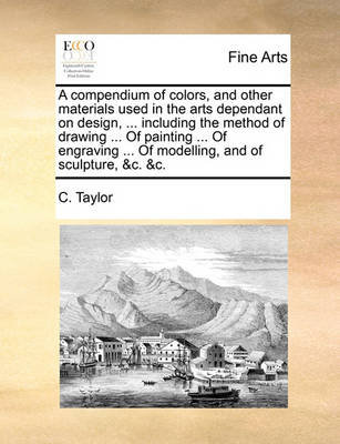 Cover for C Taylor · A Compendium of Colors, and Other Materials Used in the Arts Dependant on Design, ... Including the Method of Drawing ... of Painting ... of Engraving . (Paperback Book) (2010)