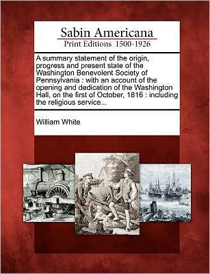 Cover for William White · A Summary Statement of the Origin, Progress and Present State of the Washington Benevolent Society of Pennsylvania: with an Account of the Opening and D (Paperback Book) (2012)