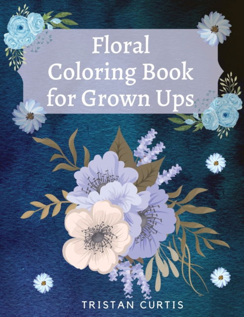 Floral Coloring Book For Grown Ups: Bloom Coloring Book For Grown Ups With Beautiful Floral Designs Relaxing Coloring Book With Flowers Collection Designs - Tristan Curtis - Books - Bluefishpublish - 9781803870038 - August 27, 2021