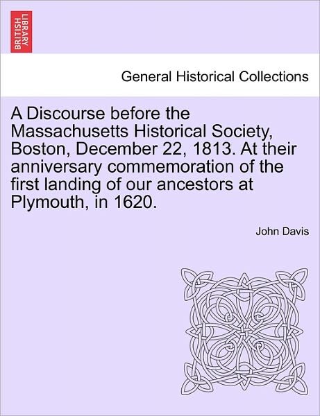 A Discourse Before the Massachusetts Historical Society, Boston, December 22, 1813. at Their Anniversary Commemoration of the First Landing of Our Ances - John Davis - Books - British Library, Historical Print Editio - 9781241549039 - March 28, 2011