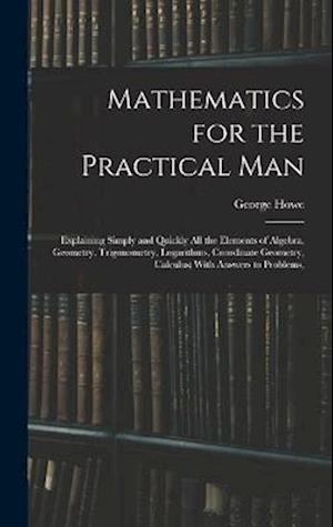 Cover for George Howe · Mathematics for the Practical Man: Explaining Simply and Quickly All the Elements of Algebra, Geometry, Trigonometry, Logarithms, Coordinate Geometry, Calculus; With Answers to Problems, (Inbunden Bok) (2022)