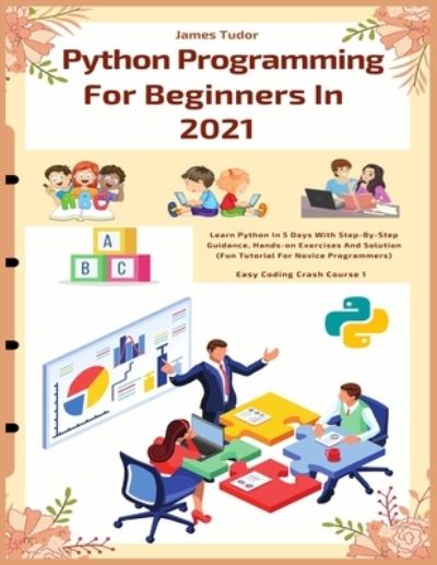 Cover for James Tudor · Python Programming For Beginners In 2021: Learn Python In 5 Days With Step By Step Guidance, Hands-on Exercises And Solution (Fun Tutorial For Novice Programmers) - Easy Coding Crash Course (Paperback Book) (2020)