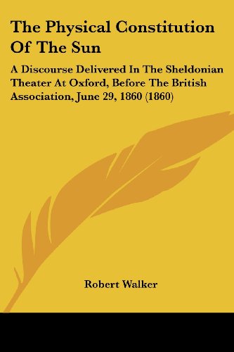 The Physical Constitution of the Sun: a Discourse Delivered in the Sheldonian Theater at Oxford, Before the British Association, June 29, 1860 (1860) - Robert Walker - Books - Kessinger Publishing, LLC - 9781437165043 - November 26, 2008