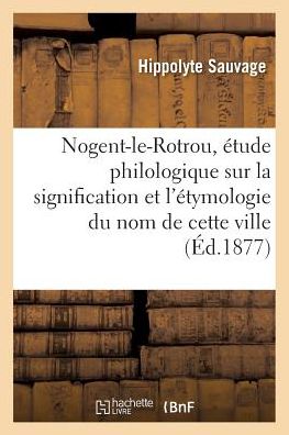 Cover for Hippolyte Sauvage · Nogent-Le-Rotrou, Etude Philologique Sur La Signification Et l'Etymologie Du Nom de Cette Ville (Paperback Book) (2018)