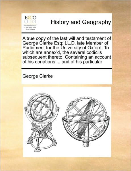 Cover for George Clarke · The True Copy of the Last Will and Testament of George Clarke Esq; Ll.d. Late Member of Parliament for the University of Oxford. to Which Are Annex'd (Paperback Book) (2010)