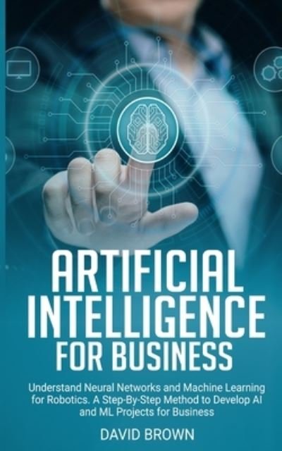 Cover for David Brown · Artificial Intelligence for Business: Understand Neural Networks and Machine Learning for Robotics. A Step-By-Step Method to Develop AI and Ml Projects for Business (Taschenbuch) (2020)