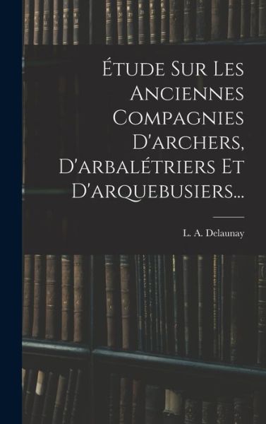 Cover for L. A. Delaunay · Étude Sur les Anciennes Compagnies d'archers, d'arbalétriers et D'arquebusiers... (Book) (2022)