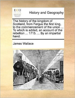 Cover for James Wallace · The History of the Kingdom of Scotland, from Fergus the First King, to the Commencement of the Union ... to Which is Added, an Account of the Rebellion ... 1715. ... by an Impartial Hand. (Paperback Book) (2010)