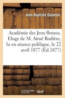 Academie Des Jeux Floraux. Eloge de M. Aime Rodiere, Lu En Seance Publique, Le 22 Avril 1877 - Dubédat - Książki - Hachette Livre - Bnf - 9782011318046 - 1 sierpnia 2016