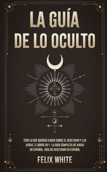 Cover for Felix White · La Guia de lo Oculto: Todo lo que Querias Saber Sobre el Ocultismo y las Auras. 2 Libros en 1 - La Guia Completa de Auras en Espanol, Guia de Ocultismo en Espanol (Pocketbok) (2021)