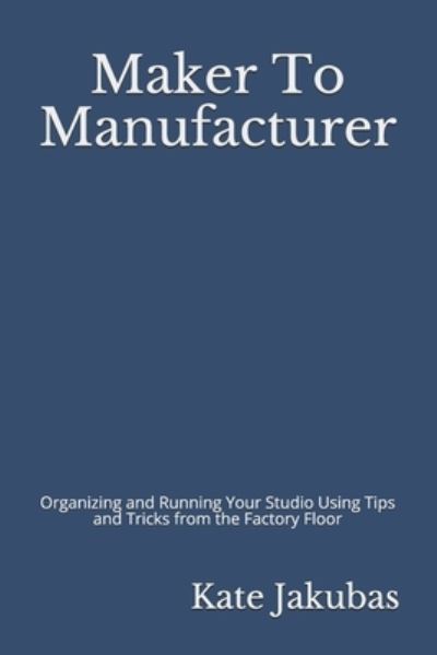 Cover for Kate Jakubas · Maker To Manufacturer : Organizing and Running Your Studio Using Tips and Tricks from the Factory Floor (Paperback Book) (2019)