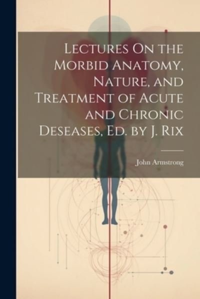 Cover for John Armstrong · Lectures on the Morbid Anatomy, Nature, and Treatment of Acute and Chronic Deseases, Ed. by J. Rix (Book) (2023)