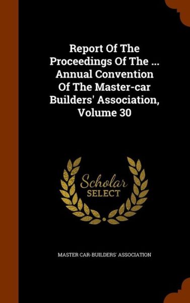 Cover for Master Car-Builders' Association · Report of the Proceedings of the ... Annual Convention of the Master-Car Builders' Association, Volume 30 (Hardcover Book) (2015)