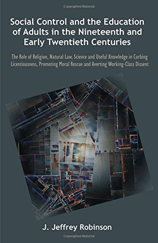 Social Control and the Education of Adults in the Nineteenth and Early Twentieth Centuries: the Role of Religion, Natural Law, Science and Useful Know - J. Jeffrey Robinson - Books - Brown Walker Press - 9781612337050 - October 14, 2013