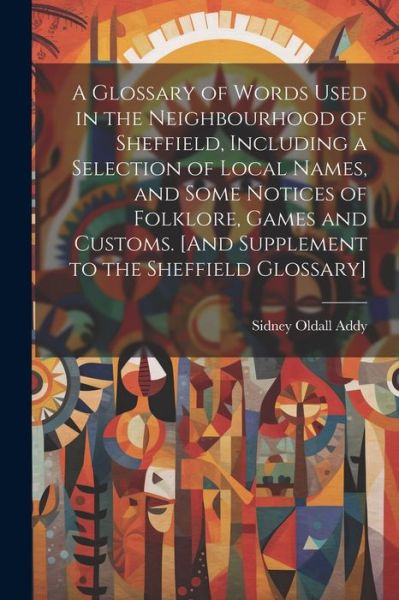 Cover for Sidney Oldall Addy · Glossary of Words Used in the Neighbourhood of Sheffield, Including a Selection of Local Names, and Some Notices of Folklore, Games and Customs. [and Supplement to the Sheffield Glossary] (Bog) (2023)