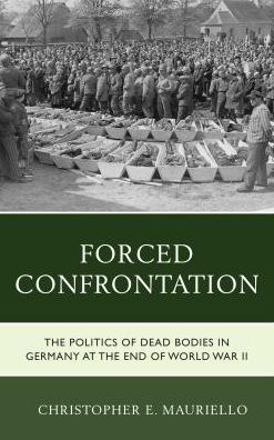 Forced Confrontation: The Politics of Dead Bodies in Germany at the End of World War II - Christopher E. Mauriello - Books - Lexington Books - 9781498548052 - August 4, 2017
