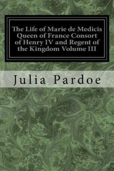 Cover for Julia Pardoe · The Life of Marie de Medicis Queen of France Consort of Henry IV and Regent of the Kingdom Volume III (Paperback Book) (2017)