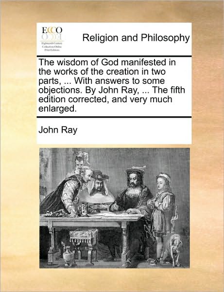 Cover for John Ray · The Wisdom of God Manifested in the Works of the Creation in Two Parts, ... with Answers to Some Objections. by John Ray, ... the Fifth Edition Corrected, (Paperback Book) (2010)