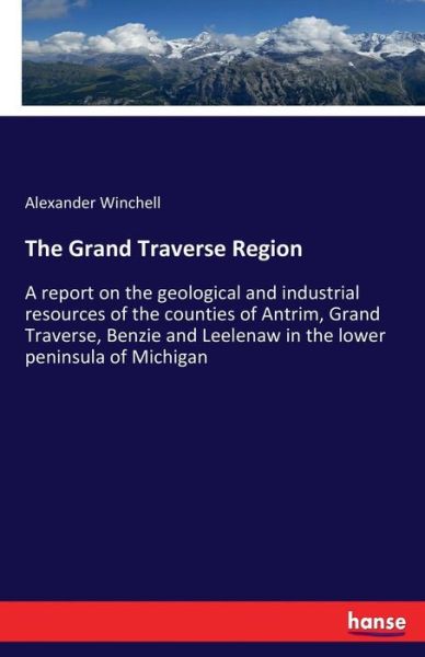 Cover for Alexander Winchell · The Grand Traverse Region: A report on the geological and industrial resources of the counties of Antrim, Grand Traverse, Benzie and Leelenaw in the lower peninsula of Michigan (Paperback Book) (2017)