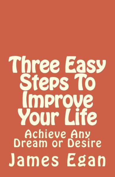 Three Easy Steps to Improve Your Life: Achieve Any Dream or Desire - James Egan - Books - Createspace - 9781497570054 - April 19, 2014