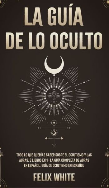 Cover for Felix White · La Guia de lo Oculto: Todo lo que Querias Saber Sobre el Ocultismo y las Auras. 2 Libros en 1 - La Guia Completa de Auras en Espanol, Guia de Ocultismo en Espanol (Hardcover bog) (2021)