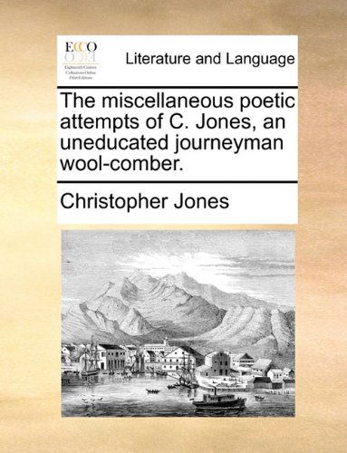 The Miscellaneous Poetic Attempts of C. Jones, an Uneducated Journeyman Wool-comber. - Christopher Jones - Books - Gale ECCO, Print Editions - 9781170393055 - May 30, 2010