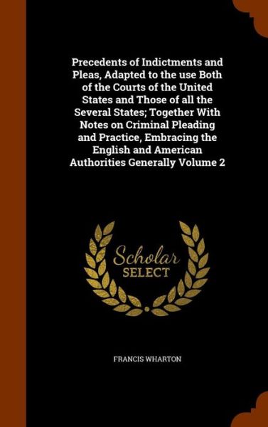 Cover for Francis Wharton · Precedents of Indictments and Pleas, Adapted to the Use Both of the Courts of the United States and Those of All the Several States; Together with Notes on Criminal Pleading and Practice, Embracing the English and American Authorities Generally Volume 2 (Gebundenes Buch) (2015)