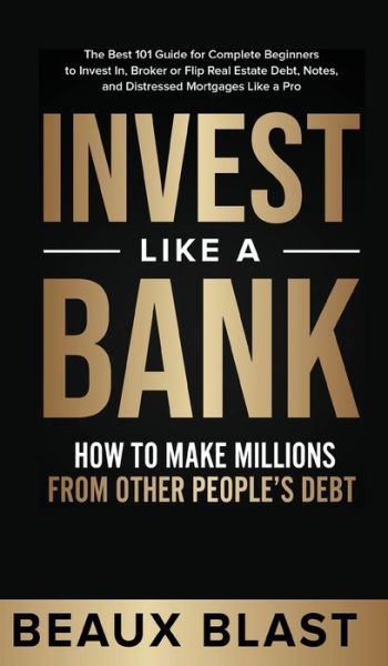 Cover for Beaux Blast · Invest Like a Bank: How to Make Millions From Other People's Debt.: The Best 101 Guide for Complete Beginners to Invest In, Broker or Flip Real Estate Debt, Notes, and Distressed Mortgages Like a Pro (Hardcover Book) (2021)