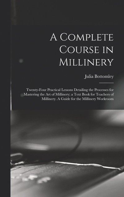 Cover for Julia Bottomley · Complete Course in Millinery; Twenty-Four Practical Lessons Detailing the Processes for Mastering the Art of Millinery; a Text Book for Teachers of Millinery. a Guide for the Millinery Workroom (Book) (2022)
