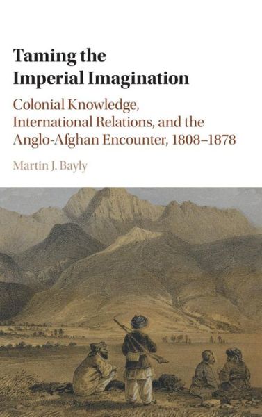 Cover for Bayly, Martin J. (London School of Economics and Political Science) · Taming the Imperial Imagination: Colonial Knowledge, International Relations, and the Anglo-Afghan Encounter, 1808–1878 (Hardcover Book) (2016)