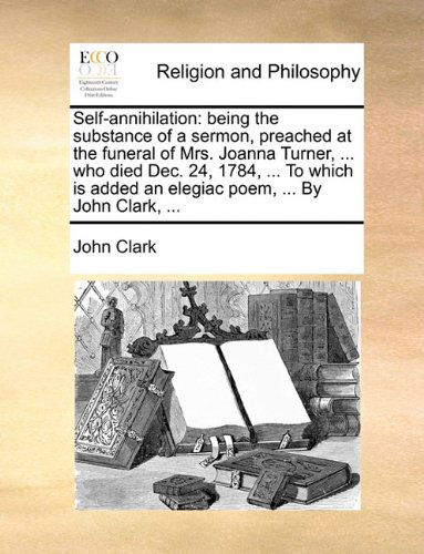 Cover for John Clark · Self-annihilation: Being the Substance of a Sermon, Preached at the Funeral of Mrs. Joanna Turner, ... Who Died Dec. 24, 1784, ... to Which is Added an Elegiac Poem, ... by John Clark, ... (Paperback Book) (2010)